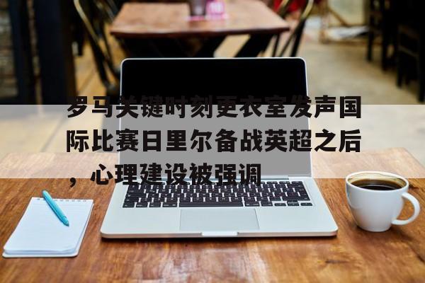 关于罗马关键时刻更衣室发声国际比赛日里尔备战英超之后，心理建设被强调的信息